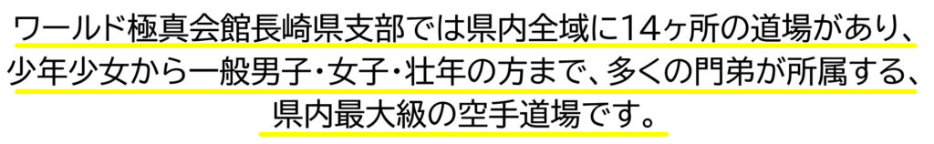 ワールド極真会館長崎県支部では県内全域に14ヶ所の道場があり、 少年少女から一般男子・女子・壮年の方まで、多くの門弟が所属する、県内最大級の空手道場です。